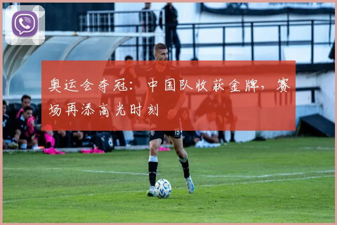 奥运会夺冠：中国队收获金牌，赛场再添高光时刻