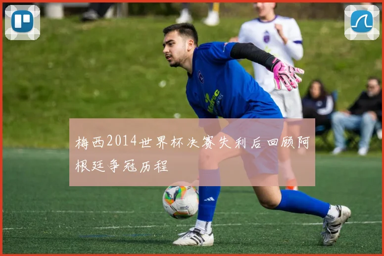 梅西2014世界杯决赛失利后回顾阿根廷争冠历程