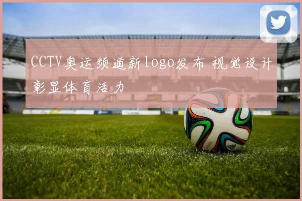 CCTV奥运频道新logo发布 视觉设计彰显体育活力