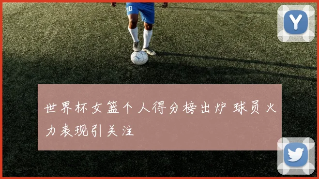 世界杯女篮个人得分榜出炉 球员火力表现引关注