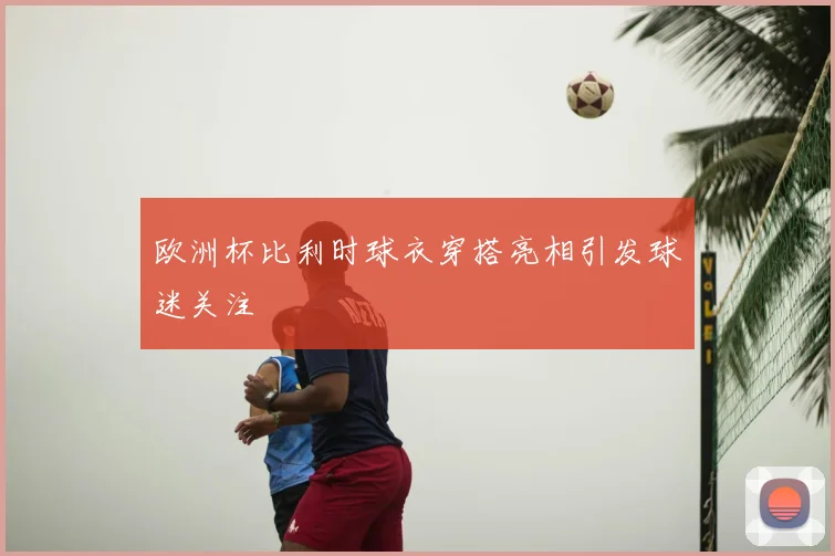 欧洲杯比利时球衣穿搭亮相引发球迷关注
