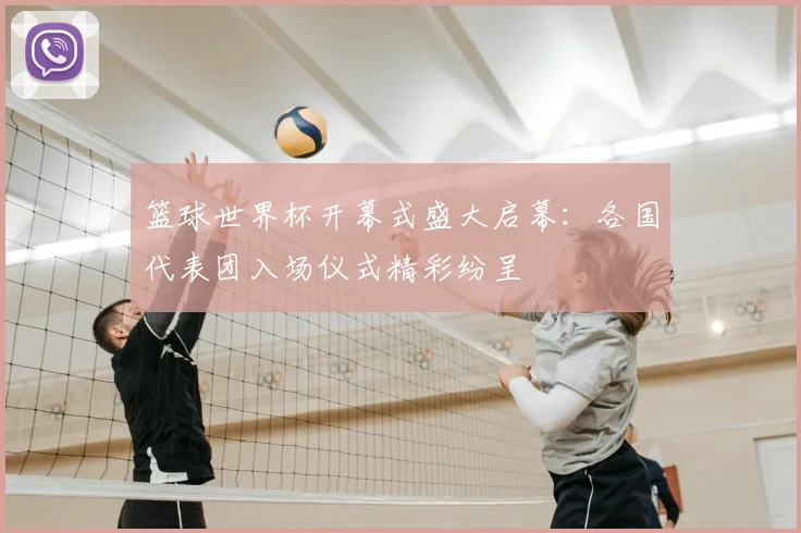 篮球世界杯开幕式盛大启幕：各国代表团入场仪式精彩纷呈