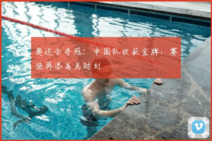 奥运会夺冠：中国队收获金牌，赛场再添高光时刻