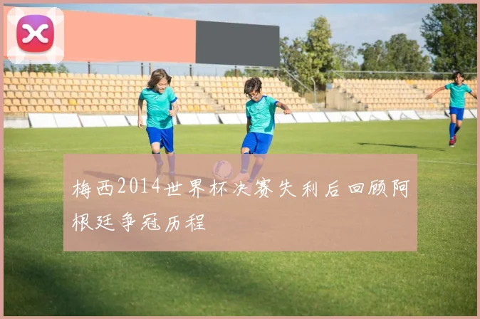 梅西2014世界杯决赛失利后回顾阿根廷争冠历程