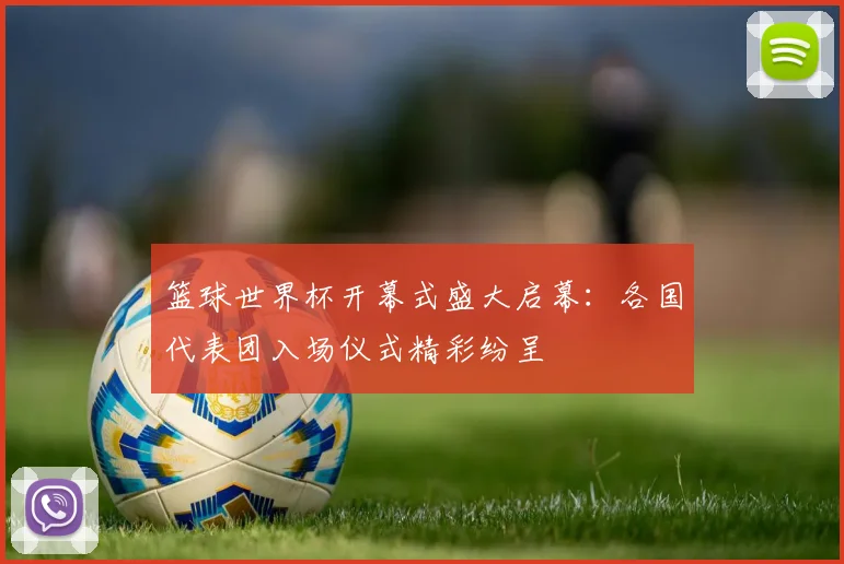 篮球世界杯开幕式盛大启幕：各国代表团入场仪式精彩纷呈