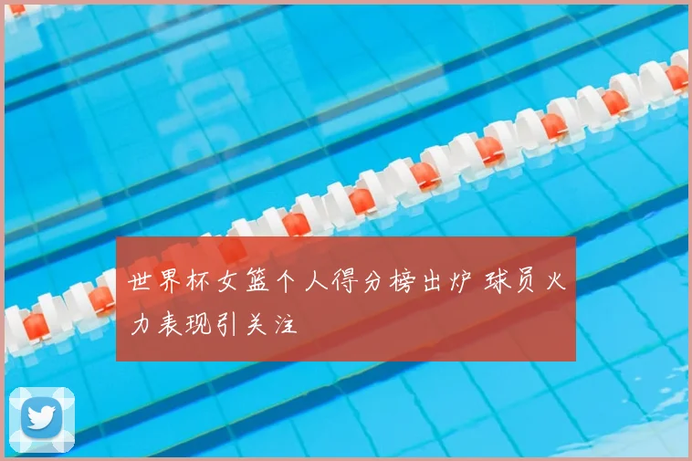 世界杯女篮个人得分榜出炉 球员火力表现引关注